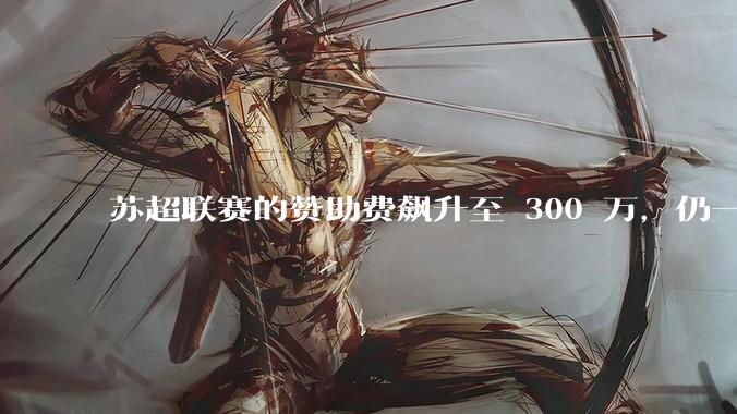 苏超联赛的赞助费飙升至 300 万，仍一席难求，这背后的原因是什么？